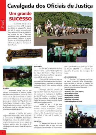 Cavalgada dos Oficiais de Justiça
Evento

Um grande

sucesso
Durante três dias (18 a 21 de
outubro) aconteceu a VIII Cavalgada
dos Oficiais de Justiça do Rio Grande
do Sul. O evento promovido pela
Associação dos Oficiais de Justiça do
Rio Grande do Sul – ABOJERIS,
Piquete ABOJERIS, Prefeituras locais e
patrocinadores, objetivou o resgate
histórico da primeira diligência de um
Oficial de Justiça na Comarca de
Santo Ângelo.

O INÍCIO
Promovida desde 2006 (o que
resultou na construção da sede do Piquete
ABOJERIS), a Cavalgada dos Oficiais de Justiça
reuniu mais de 160 cavalarianos e um público
estimado de 500 pessoas. O trajeto de 2013
passou pelas cidades: São Miguel, São João
Velho, Esquina Missões, Entre Ijuí e chegou a
Santo Ângelo. Percorrendo um total de 47Km
e já fazendo parte do calendário oficial dos
principais municípios da região.
Segundo o Oficial de Justiça
(organizador) Antônio César Pinto dos Santos
e o Presidente da ABOJERIS, Paulo Sérgio
Costa da Costa, trata-se do culto às tradições e
uma forma de demonstrar amor e respeito ao
costumes gaúchos além do resgate da 1°
diligência ocorrida por um Oficial de Justiça na
região.

6

A HISTÓRIA
Foi em 1847, os Medeiros de Farias
adquiriram terras – que mais tarde se chamaria
São Miguel das Missões – Major Medeiros,
patriarca da família, veio a falecer logo após a
construção da sede da fazenda.
O processo de inventário foi aberto e
as providências legais deveriam ser cumpridas.
O Official de Justiça Domingos foi designado
para intimar a viúva Dona Damazia Vieira de
Mederios.
Domingos precisaria percorrer 18
léguas (119Km) ida e volta. Preparou-se, com
dois cavalos, e na madrugada do dia 12 de
abril de 1875, partiu em direção à Fazenda
Triunfo. Ao entardecer, o Official de Justiça
chegou ao destino. Missão cumprida. Agora
era se preparar para o retorno.
Manhã do dia 13. O dia inicia
chuvoso... A chuva se intensifica... O barro
vermelho torna-se escorregadio... Exausto,
mas com o dever cumprido, Domingos chega
em seu lar. No dia seguinte, bem cedo, o ato
de certificar e dar sua fé pública no
documento...
OS FRUTOS
A Cavalgada dos Oficiais de Justiça já
rendeu inúmeros frutos a todos que dela
participaram. São exemplos: o envolvimento

com a comunidade local, construção da sede
do Piquete ABOJERIS e a inserção no
calendário de eventos dos municípios da
região.
AS HOMENAGENS
Durante a VIII Cavalgada dos Oficiais
de Justiça ocorreram várias homenagens.
Além de todos os falecidos na Tragédia da
Boate Kiss (Santa Maria 26/01/2013) outras
pessoas foram igualmente lembradas:
- Gilberto Ribeiro;
- Antonio Cesar Santo Pereira;
- Nerci Ribeiro Flores;
- Nelson Renê Teixeira;
- Pedro Falcão Pinheiro
- Fernando Passonello;
- Lauriane Salapata da Silva;

 