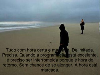 Tudo com hora certa e marcada. Delimitada. Precisa. Quando a programação está excelente, é preciso ser interrompida porque é hora do retorno. Sem chance de se alongar. A hora está marcada. 