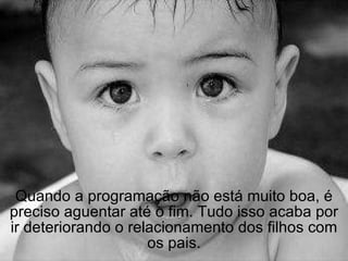 Quando a programação não está muito boa, é preciso aguentar até o fim. Tudo isso acaba por ir deteriorando o relacionamento dos filhos com os pais. 