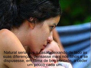 Natural seria que o casal, deixando de lado as suas diferenças, pensasse mais nos filhos e se dispusesse, em clima de boa vontade, a ceder um pouco cada um.  