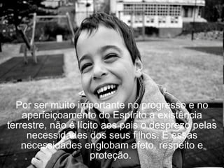 Por ser muito importante no progresso e no aperfeiçoamento do Espírito a existência terrestre, não é lícito aos pais o desprezo pelas necessidades dos seus filhos. E essas necessidades englobam afeto, respeito e proteção.  