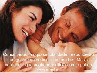 Consultados, na quase totalidade, responderão que gostariam de ficar com os dois. Mas, a verdade é que acabam por ficar com o pai ou com a mãe.  