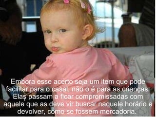 Embora esse acerto seja um item que pode facilitar para o casal, não o é para as crianças. Elas passam a ficar compromissadas com aquele que as deve vir buscar naquele horário e devolver, como se fossem mercadoria.  