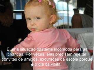 É uma situação bastante incômoda para as crianças. Por vezes, elas precisam rejeitar convites de amigos, excursões da escola porque é o dia da visita.  