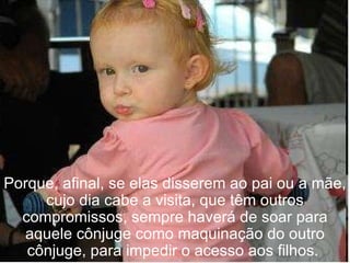 Porque, afinal, se elas disserem ao pai ou a mãe, cujo dia cabe a visita, que têm outros compromissos, sempre haverá de soar para aquele cônjuge como maquinação do outro cônjuge, para impedir o acesso aos filhos.  