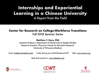 Internships and Experiential
Learning in a Chinese University
A Report from the Field
Center for Research on College-Workforce Transitions
Fall 2018 Seminar Series
Matthew T. Hora, PhD
Assistant Professor, Department of Liberal Arts & Applied Studies
Research Scientist, Wisconsin Center for Education Research
University of Wisconsin-Madison
Email: matthew.hora@wisc.edu Twitter:@matt_hora @UWMadisonCCWT Web: ccwt.wceruw.org
Slide deck posted on: www.slideshare.net
 