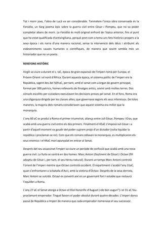 Tot i morir jove, l’obra de Lucà va ser considerable. Tanmateix l’única obra conservada és la
Farsàlia, un llarg poema èpic sobre la guerra civil entre Cèsar i Pompeu, que no va poder
completar abans de morir. La Farsàlia és molt original enfront de l’èpica anterior, fins al punt
que ha estat qualificada d'antivirgiliana, perquè pren com a tema uns fets històrics propers a la
seva època i els narra d’una manera racional, sense la intervenció dels déus i atribuint als
esdeveniments causes humanes o científiques, de manera que sovint sembla més un
historiador que no un poeta.
REREFONS HISTÒRIC
Virgili va viure a durant el s. IaC, època de gran expansió de l’imperi romà per Europa, el
Pròxim Orient i el nord d’Àfrica. Durant aquesta època, el sistema polític de l’imperi era la
República, vigent des del 509 aC, per tant, amb el senat com a òrgan de govern principal,
format per 300 patricis, homes rellevants de llinatges antics, sovint amb moltes terres. Dos
cònsols escollits per ciutadans executaven les decisions preses pel senat. En el fons, Roma era
una oligarquia dirigida per les classes altes, que governava segons els seus interessos. De totes
maneres, la majoria dels romans consideraven que aquest sistema era millor que la
monarquia.
L’any 60 aC es produí a Roma el primer triumvirat, aliança entre Juli Cèsar, Pompeu i Cras, que
acabà amb una guerra civil entre els dos primers. Finalment el 45aC s’imposà Juli Cèsar i a
partir d’aquell moment va gaudir del poder suprem propi d’un dictador (volia liquidar la
república i proclamar-se rei). Com que els romans odiaven la monarquia, es multiplicaren els
seus enemics i el 44aC morí apunyalat en entrar al Senat.
Després del seu assassinat l’imperi va viure un període de confusió que acabà amb una nova
guerra civil. La lluita se centrà en dos homes: Marc Antoni (lloctinent de Cèsar) i Octavi (fill
adoptiu de Cèsar i, per tant, el seu hereu natural). Durant un temps Marc Antoni controlà
l’orient de l’imperi mentre que Octavi controlà occident. El repartiment s’acabà l’any 31aC,
quan s’enfrontaren a la batalla d’Acci, amb la victòria d’Octavi. Després de la seva derrota,
Marc Antoni se suïcidà. Octavi es convertí així en un governant fort i estable que restaurà
l’equilibri a Roma.
L’any 27 aC el Senat atorgà a Octavi el títol honorífic d’August (=de bon auguri”) i el 31 aC fou
proclamant emperador. Tingué llavors el poder absolut durant quatre dècades. L’imperi doncs
passà de República a Imperi de manera que cada emperador nomenava el seu successor.

 