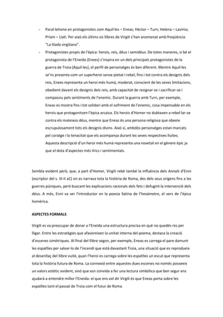 -

Paral·lelisme en protagonistes com Aquil·les – Eneas; Hèctor – Turn; Helena – Lavínia;
Príam – Llatí. Per això els últims sis llibres de Virgili s’han anomenat amb freqüència
“La Ilíada virgiliana”.

-

Protagonistes propis de l’èpica: herois, reis, déus i semidéus. De totes maneres, si bé el
protagonista de l’Eneida (Enees) s’inspira en un dels principals protagonistes de la
guerra de Troia (Aquil·les), el perfil de personatges és ben diferent. Mentre Aquil·les
se’ns presenta com un superheroi sense pietat i rebel, fins i tot contra els designis dels
reis, Enees representa un heroi més humà, moderat, conscient de les seves limitacions,
obedient davant els designis dels reis, amb capacitat de resignar-se i sacrificar-se i
compassiu pels sentiments de l’enemic. Durant la guerra amb Turn, per exemple,
Eneas es mostra fins i tot solidari amb el sofriment de l’enemic, cosa impensable en els
herois que protagonitzen l’èpica arcaica. Els herois d’Homer no dubtaven a rebel·lar-se
contra els mateixos déus, mentre que Eneas és una persona religiosa que obeeix
escrupulosament tots els designis divins. Això sí, ambdós personatges estan marcats
pel coratge i la tenacitat que els acompanya durant les seves respectives lluites.
Aquesta descripció d’un heroi més humà representa una novetat en el gènere èpic ja
que el dota d’aspectes més lírics i sentimentals.

Sembla evident però, que, a part d’Homer, Virgili rebé també la influència dels Annals d’Enni
(escriptor del s. III-II aC) on es narrava tota la història de Roma, des dels seus orígens fins a les
guerres púniques, però buscant les explicacions racionals dels fets i defugint la intervenció dels
déus. A més, Enni va ser l’introductor en la poesia llatina de l’hexàmetre, el vers de l’èpica
homèrica.
ASPECTES FORMALS
Virgili es va preocupar de donar a l’Eneida una estructura precisa en què no quedés res per
lligar. Entre les estratègies que afavoreixen la unitat interna del poema, destaca la creació
d’escenes simètriques. Al final del llibre segon, per exemple, Eneas es carrega el pare damunt
les espatlles per salvar-lo de l’incendi que està davastant Troia, una situació que es reprodueix
al desenllaç del llibre vuitè, quan l’heroi es carrega sobre les espatlles un escut que representa
tota la història futura de Roma. La connexió entre aquestes dues escenes no només posseeix
un valors estètic evident, sinó que esn convida a fer una lectura simbòlica que ben segur ens
ajudarà a entendre millor l’Eneida: el que ens vol dir Virgili és que Eneas porta sobre les
espatlles tant el passat de Troia com el futur de Roma.

 