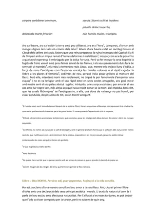corpore conbiberet uenenum,

saeuis Liburnis scilicet inuidens
priuata deduci superbo,

deliberata morte ferocior:

non humilis mulier, triumpho.

Ara cal beure, ara cal colpir la terra amb peu alliberat, ara era l’hora1, companys, d’ornar amb
menges dignes dels salis els coixins dels déus2. Abans d’ara hauria estat un sacrilegi treure el
Cècub dels cellers dels avis, llavors que una reina preparava la ruïna insensata del Capitoli i la fi
de l’imperi amb un impur ramat d’homes deformes i malaltissos3, incapaç com era de posar fre
a qualsevol esperança i embriagada per la dolça Fortuna. Però va fer minvar la seva bogeria la
fugida de l’únic vaixell amb prou feines salvat de les flames, i els seus pensaments duts fora de
seny pel vi mareòtic4, els reduí a temences reals Cèsar, que, mentre ella volava lluny d’Itàlia, a
força de rems l’encalçava com l’esparver encalça les tímides colomes o el ràpid caçador la
llebre a les planes d’Hemònia5, cobertes de neu, perquè volia posar grillons al monstre del
Destí. Però ella, intentant morir més noblement, no tingué la por femenívola d’empomar una
espasa6 i no es va refugiar amb el seu ràpid estol en unes costes amagades, ans gosà mirar
amb rostre serè el seu palau abatut i agafar, intrèpida, unes serps escatoses, per amarar el seu
cos amb llur negre verí, més altiva ara que havia resolt donar-se la mort: així impedia, ben cert,
que les cruels libúrniques7 se l’enduguessin, a ella, una dona de naixença no pas humil, per
ésser conduïda, desposseïda de tot, en un triomf arrogant.

1

A l’epode novè, escrit immediatament després de la victòria d’Acci, Horaci preguntava a Mecenas, com apressant-lo a celebrar-la,

quan seria que beurien el vi reservat per a les grans festes. El començament d’aquesta oda n’és la resposta.
2

Al·lusió a la cerimònia anomenada lectisternium, que consistia a posar les imatges dels déus damunt de coixins i oferir-los menges

exquisides.
3

Es refereix, no només als eunucs de la cort de Cleòpatra, sinó en general a tots els homes que la voltaven. (Els eunucs eren homes

castrats, que s’utilitzaven com a entreteniment de la reialesa, especialment en els jocs sexuals, ja que no podien deixar
embarassades les noies perquè no tenien els genitals).
4

Vi que es produïa al delta del Nil.

5

Nord de Grècia.

6

No queda clar si vol dir que va pensar resistir amb les armes als romans o que va prendre la decisió de matar-se.

7

Vaixells lleugers de dos rengles de rems, que formaven part de la flota romana.

Llibre I. Oda XXXVIII. Persicos odi, puer apparatus. Aspiració a la vida senzilla.
Horaci proclama d’una manera senzilla el seu amor a la senzillesa. Així, clou el primer llibre
d’odes amb una declaració dels seus principis estètics i morals. Li arada la natura tal com és i
parla del seu esclau amb afectuosa naturalitat. Per l’al·lusió a les roses tardanes, es pot deduir
que l’oda va ésser composta per la tardor, però no sabem de quin any.

 