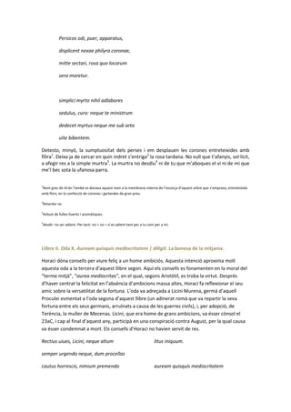 Persicos odi, puer, apparatus,
displicent nexae philyra coronae,
mitte sectari, rosa quo locorum
sera moretur.

simplici myrto nihil adlabores
sedulus, curo: neque te ministrum
dedecet myrtus neque me sub arta
uite bibentem.
Detesto, minyó, la sumptuositat dels perses i em desplauen les corones entreteixides amb
fílira1. Deixa ja de cercar en quin indret s’entriga2 la rosa tardana. No vull que t’afanyis, sol·lícit,
a afegir res a la simple murtra3. La murtra no desdiu4 ni de tu que m’aboques el vi ni de mi que
me’l bec sota la ufanosa parra.
1

Nom grec de til.ler.També es donava aquest nom a la membrana interna de l’escorça d’aquest arbre que s’emprava, entreteixida
amb flors, en la confecció de corones i garlandes de gran preu.
2

Retardar-se.

3

Arbust de fulles lluents i aromàtiques.

4

desdir: no ser adient. Per tant: no + no = sí es adient tant per a tu com per a mi.

Llibre II. Oda X. Auream quisquis mediocritatem | diligit. La bonesa de la mitjania.
Horaci dóna consells per viure feliç a un home ambiciós. Aquesta intenció aproxima molt
aquesta oda a la tercera d’aquest llibre segon. Aquí els consells es fonamenten en la moral del
“terme mitjà”, “aurea mediocritas”, en el qual, segons Aristòtil, es troba la virtut. Després
d’haver centrat la felicitat en l’absència d’ambicions massa altes, Horaci fa reflexionar el seu
amic sobre la versatilitat de la fortuna. L’oda va adreçada a Licini Murena, germà d’aquell
Proculei esmentat a l’oda segona d’aquest llibre (un adinerat romà que va repartir la seva
fortuna entre els seus germans, arruïnats a causa de les guerres civils), i, per adopció, de
Terència, la muller de Mecenas. Licini, que era home de grans ambicions, va ésser cònsol el
23aC, i cap al final d’aquest any, participà en una conspiració contra August, per la qual causa
va ésser condemnat a mort. Els consells d’Horaci no havien servit de res.
Rectius uiues, Licini, neque altum

litus iniquum.

semper urgendo neque, dum procellas
cautus horrescis, nimium premendo

auream quisquis mediocritatem

 