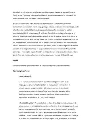 L’any 8aC, un enfrontament amb l’emperador Cèsar August el va portar a un exili forçat a
Tomis (actual Constança, a Romania). Ovidi en els seus poemes n'explica les raons amb dos
mots: carmen et error "un poema i una equivocació".
Els estudiosos moderns estan d'acord que el poema va ser l'Art amatòria, clarament
contradictori amb els valors morals propugnats pel príncep, però sobre l’error comès pel poeta
s'han formulat multitud d'hipòtesis. Una possibilitat és que fos còmplice d'un adulteri
escandalós de Júlia, la néta d'August. El fet és que August tria un càstig cruel en apartar el
poeta de tot allò que és el més important per a ell: la vida de societat i cultural, els llibres, la
mateixa llengua llatina. No és estrany, doncs, que li costés molt adaptar-se a viure a Tomis tot
sol, sense cap amic ni la seva muller, que es queda a Roma per tenir cura dels seus interessos.
De tota manera no va deixar d'escriure sinó que la seva poesia va donar un gir sobtat, reflectit
sobretot en les elegies doloroses, en les quals defensava la seva innocència i feia un crit de
clemència a l’emperador August. Fins i tot es dirigí a diversos amics perquè mediessin pel seu
perdó. Però tots els intents foren en va i el poeta va morir a Tomis el 17dC, als 60 anys.
OBRES
Ovidi serà el darrer gran representant de l'elegia. N'ampliarà l'ús a diversos temes.
Poesia elegíaca d’amor:
- Amors (Amores):
La va escriure quan encara era molt jove. El tema de gairebé totes les 51
elegies que la componen és l'amor, tant en el seu vessant noble com en el
sensual. Aquesta seva primera obra ja traspua el gust per les aventures i
conquestes amoroses i retrata una Roma, ja en el cim del seu poder, plena
d'intrigues amoroses i una societat abocada al plaer. Hi són especialment
perceptibles les influències de Catul, Tibul i Properci.
- Heroides (Heroides) : Va ser redactada en dues sèries. La primera és un conjunt de
quinze poemes en forma de cartes escrites per heroïnes de la mitologia grega als seus
marits o amants absents. No tenen cap model grec ni llatí, tot i que els temes són
extrets fonamentalment de l'èpica i la tragèdia gregues, per exemple n'hi ha una de
Penèlope a Ulisses. Una excepció és l'epístola de Dido a Eneas, inspirada en l'Eneida, si
bé en dóna una visió contrària a la de Virgili: segons Ovidi, que no creu en la missió

 