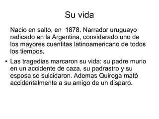 Su vida
Nacio en salto, en 1878. Narrador uruguayo
radicado en la Argentina, considerado uno de
los mayores cuentitas latinoamericano de todos
los tiempos.
●

Las tragedias marcaron su vida: su padre murio
en un accidente de caza, su padrastro y su
esposa se suicidaron. Ademas Quiroga mató
accidentalmente a su amigo de un disparo.

 