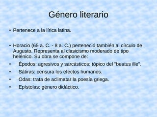 Género literario
● Pertenece a la lírica latina.
● Horacio (65 a. C. - 8 a. C.) perteneció también al círculo de
Augusto. Representa al clasicismo moderado de tipo
helénico. Su obra se compone de:
● Épodos: agresivos y sarcásticos; tópico del "beatus ille".
● Sátiras: censura los efectos humanos.
● Odas: trata de aclimatar la poesía griega.
● Epístolas: género didáctico.
 