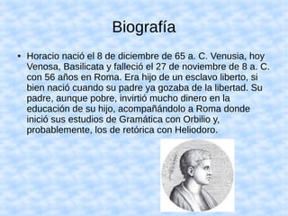 Biografía
● Horacio nació el 8 de diciembre de 65 a. C. Venusia, hoy
Venosa, Basilicata y falleció el 27 de noviembre de 8 a. C.
con 56 años en Roma. Era hijo de un esclavo liberto, si
bien nació cuando su padre ya gozaba de la libertad. Su
padre, aunque pobre, invirtió mucho dinero en la
educación de su hijo, acompañándolo a Roma donde
inició sus estudios de Gramática con Orbilio y,
probablemente, los de retórica con Heliodoro.
 