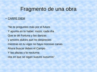 Fragmento de una obra
● CARPE DIEM
"No te preguntes más por el futuro
Y apunta en tu haber, mozo, cada día
Que te dé Fortuna y las danzas
y amores dulces aun no desprecies
mientras en tu vigor no haya morosas canas.
Ahora buscar debes el Campo
Y las plazas y la nocturna
cita en que se oigan suaves susurros"
 