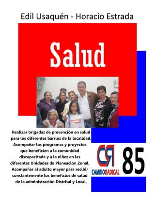 Edil Usaquén - Horacio Estrada




                    Salud

Realizar brigadas de prevención en salud
para los diferentes barrios de la localidad.
 Acompañar los programas y proyectos
     que beneficien a la comunidad
    discapacitada y a la niñez en las
diferentes Unidades de Planeación Zonal.
Acompañar al adulto mayor para recibir
constantemente los beneficios de salud
  de la administración Distrital y Local.
 