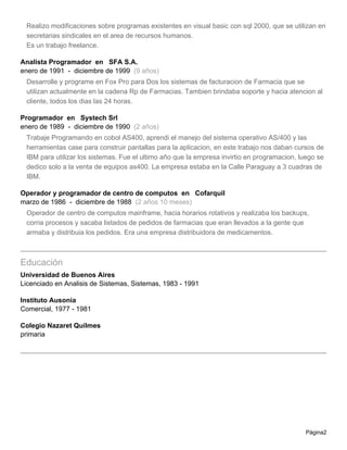 Realizo modificaciones sobre programas existentes en visual basic con sql 2000, que se utilizan en
 secretarias sindicales en el area de recursos humanos.
 Es un trabajo freelance.

Analista Programador en SFA S.A.
enero de 1991 - diciembre de 1999 (9 años)
 Desarrolle y programe en Fox Pro para Dos los sistemas de facturacion de Farmacia que se
 utilizan actualmente en la cadena Rp de Farmacias. Tambien brindaba soporte y hacia atencion al
 cliente, todos los dias las 24 horas.

Programador en Systech Srl
enero de 1989 - diciembre de 1990 (2 años)
 Trabaje Programando en cobol AS400, aprendi el manejo del sistema operativo AS/400 y las
 herramientas case para construir pantallas para la aplicacion, en este trabajo nos daban cursos de
 IBM para utilizar los sistemas. Fue el ultimo año que la empresa invirtio en programacion, luego se
 dedico solo a la venta de equipos as400. La empresa estaba en la Calle Paraguay a 3 cuadras de
 IBM.

Operador y programador de centro de computos en Cofarquil
marzo de 1986 - diciembre de 1988 (2 años 10 meses)
 Operador de centro de computos mainframe, hacia horarios rotativos y realizaba los backups,
 corria procesos y sacaba listados de pedidos de farmacias que eran llevados a la gente que
 armaba y distribuia los pedidos. Era una empresa distribuidora de medicamentos.



Educación
Universidad de Buenos Aires
Licenciado en Analisis de Sistemas, Sistemas, 1983 - 1991

Instituto Ausonia
Comercial, 1977 - 1981

Colegio Nazaret Quilmes
primaria




                                                                                              Página2
 