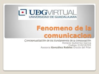 Fenomeno de la
comunicacion
Conceptualización de los fundamentos de la computación
Horacio Gutierrez Garcia
Codigo:210218705
Asesora:González Robles Ursula del Pilar
 