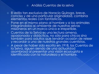  Análisis Cuentos de la selvaEl estilo tan exclusivo de Horacio Quiroga, breve, conciso y de una particular originalidad, combina elementos reales con fantásticos. Pone en el mismo plano al hombre y a los animales integrándolos al ambiente de nuestras selvas misioneras en un marco único e irrepetible. Cuentos de la Selva es una lectura amena, apasionada y didáctica, no sólo para chicos sino también para adultos que tendrán ocasión de releer y recordar a uno de nuestros grandes cuentistas. A pesar de haber sido escrito en 1918, los Cuentos de la Selva, siguen siendo de una actualidad asombrosa al presentar una visión ecologista e identificada con la naturaleza y el hombre. 
