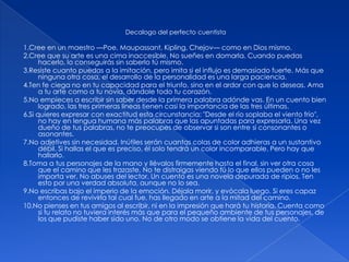 Decalogo del perfecto cuentista1.Cree en un maestro —Poe, Maupassant, Kipling, Chejov— como en Dios mismo.2.Cree que su arte es una cima inaccesible. No sueñes en domarla. Cuando puedas hacerlo, lo conseguirás sin saberlo tú mismo. 3.Resiste cuanto puedas a la imitación, pero imita si el influjo es demasiado fuerte. Más que ninguna otra cosa, el desarrollo de la personalidad es una larga paciencia. 4.Ten fe ciega no en tu capacidad para el triunfo, sino en el ardor con que lo deseas. Ama a tu arte como a tu novia, dándole todo tu corazón. 5.No empieces a escribir sin saber desde la primera palabra adónde vas. En un cuento bien logrado, las tres primeras líneas tienen casi la importancia de las tres últimas. 6.Si quieres expresar con exactitud esta circunstancia: "Desde el río soplaba el viento frío", no hay en lengua humana más palabras que las apuntadas para expresarla. Una vez dueño de tus palabras, no te preocupes de observar si son entre sí consonantes o asonantes. 7.No adjetives sin necesidad. Inútiles serán cuantas colas de color adhieras a un sustantivo débil. Si hallas el que es preciso, él solo tendrá un color incomparable. Pero hay que hallarlo. 8.Toma a tus personajes de la mano y llévalos firmemente hasta el final, sin ver otra cosa que el camino que les trazaste. No te distraigas viendo tú lo que ellos pueden o no les importa ver. No abuses del lector. Un cuento es una novela depurada de ripios. Ten esto por una verdad absoluta, aunque no lo sea. 9.No escribas bajo el imperio de la emoción. Déjala morir, y evócala luego. Si eres capaz entonces de revivirla tal cual fue, has llegado en arte a la mitad del camino. 10.No pienses en tus amigos al escribir, ni en la impresión que hará tu historia. Cuenta como si tu relato no tuviera interés más que para el pequeño ambiente de tus personajes, de los que pudiste haber sido uno. No de otro modo se obtiene la vida del cuento.