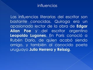  influencias    Las influencias literarias del escritor son bastante conocidas. Quiroga era un apasionado lector de la obra de EdgarAllan Poe y del escritor argentino Leopoldo Lugones. En París conoció a Rubén Darío, de quien acabó siendo amigo, y también al conocido poeta uruguayo Julio Herrera y Reissig. 