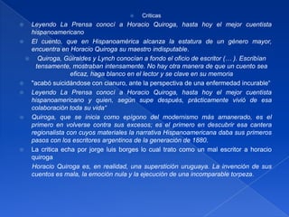 Criticas Leyendo La Prensa conocí a Horacio Quiroga, hasta hoy el mejor cuentista hispanoamericanoEl cuento, que en Hispanoamérica alcanza la estatura de un género mayor, encuentra en Horacio Quiroga su maestro indisputable.Quiroga, Güiraldes y Lynch conocían a fondo el oficio de escritor (… ). Escribían tensamente, mostraban intensamente. No hay otra manera de que un cuento sea eficaz, haga blanco en el lector y se clave en su memoria"acabó suicidándose con cianuro, ante la perspectiva de una enfermedad incurable“Leyendo La Prensa conocí a Horacio Quiroga, hasta hoy el mejor cuentista hispanoamericano y quien, según supe después, prácticamente vivió de esa colaboración toda su vida“Quiroga, que se inicia como epígono del modernismo más amanerado, es el primero en volverse contra sus excesos; es el primero en descubrir esa cantera regionalista con cuyos materiales la narrativa Hispanoamericana daba sus primeros pasos con los escritores argentinos de la generación de 1880. La critica echa por jorgeluisborges lo cual trato como un mal escritor a horacioquirogaHoracio Quiroga es, en realidad, una superstición uruguaya. La invención de sus cuentos es mala, la emoción nula y la ejecución de una incomparable torpeza.