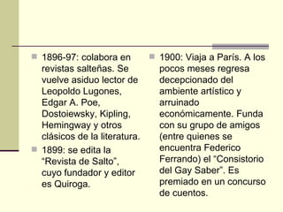  1896-97: colabora en          1900: Viaja a París. A los
  revistas salteñas. Se          pocos meses regresa
  vuelve asiduo lector de        decepcionado del
  Leopoldo Lugones,              ambiente artístico y
  Edgar A. Poe,                  arruinado
  Dostoiewsky, Kipling,          económicamente. Funda
  Hemingway y otros              con su grupo de amigos
  clásicos de la literatura.     (entre quienes se
 1899: se edita la              encuentra Federico
  “Revista de Salto”,            Ferrando) el “Consistorio
  cuyo fundador y editor         del Gay Saber”. Es
  es Quiroga.                    premiado en un concurso
                                 de cuentos.
 
