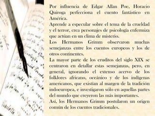 Por influencia de Edgar Allan Poe, Horacio
Quiroga perfecciona el cuento fantástico en
América.
Aprende a especular sobre el tema de la crueldad
y el terror, crea personajes de psicología enfermiza
que actúan en un clima de misterio.
Los Hermanos Grimm observaron muchas
semejanzas entre los cuentos europeos y los de
otros continentes.
La mayor parte de los eruditos del siglo XIX se
centraron en detallar estas semejanzas, pero, en
general, ignorando el extenso acervo de los
folklores africano, oceánico y de los indígenas
americanos, que existían al margen de la tradición
indoeuropea, e investigaron sólo en aquellas partes
del mundo que creyeron las más importantes.
Así, los Hermanos Grimm postularon un origen
común de los cuentos tradicionales.
 