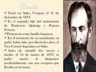  Nació en Salto, Uruguay el 31 de
diciembre de 1879.
 Es el segundo hijo del matrimonio
de Prudencio Quiroga y Pastora
Forteza.
Pertenecía a una familia burguesa
 En el momento de su nacimiento, su
padre había sido, por dieciocho años, el
Vice-Cónsul Argentino en Salto.
 Antes de cumplir dos meses y
medio, el 14 de marzo de 1879, su
padre       murió      al     dispararse
accidentalmente con una escopeta que
llevaba en la mano.
 