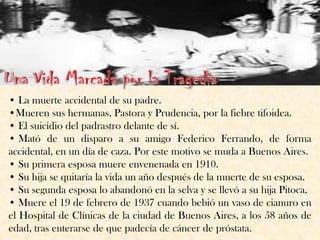 • La muerte accidental de su padre.
•Mueren sus hermanas, Pastora y Prudencia, por la fiebre tifoidea.
• El suicidio del padrastro delante de sí.
• Mató de un disparo a su amigo Federico Ferrando, de forma
accidental, en un día de caza. Por este motivo se muda a Buenos Aires.
• Su primera esposa muere envenenada en 1910.
• Su hija se quitaría la vida un año después de la muerte de su esposa.
• Su segunda esposa lo abandonó en la selva y se llevó a su hija Pitoca.
• Muere el 19 de febrero de 1937 cuando bebió un vaso de cianuro en
el Hospital de Clínicas de la ciudad de Buenos Aires, a los 58 años de
edad, tras enterarse de que padecía de cáncer de próstata.
 