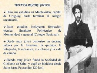 HECHOS IMPORTANTES

  Hizo sus estudios en Montevideo, capital
de Uruguay, hasta terminar el colegio
secundario.

   Estos estudios incluyeron formación
técnica    (Instituto   Politécnico     de
Montevideo) y general (Colegio Nacional),

   Desde muy joven demostró un enorme
interés por la literatura, la química, la
fotografía, la mecánica, el ciclismo y la vida
de campo.

  Siendo muy joven fundó la Sociedad de
Ciclismo de Salto, y viajó en bicicleta desde
Salto hasta Paysandú (120 km).
 