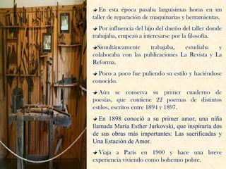 En esta época pasaba larguísimas horas en un
taller de reparación de maquinarias y herramientas.
   Por influencia del hijo del dueño del taller donde
trabajaba, empezó a interesarse por la filosofía.
  Simultáneamente    trabajaba,   estudiaba    y
colaboraba con las publicaciones La Revista y La
Reforma.
  Poco a poco fue puliendo su estilo y haciéndose
conocido.
   Aún se conserva su primer cuaderno de
poesías, que contiene 22 poemas de distintos
estilos, escritos entre 1894 y 1897.
   En 1898 conoció a su primer amor, una niña
llamada María Esther Jurkovski, que inspiraría dos
de sus obras más importantes: Las sacrificadas y
Una Estación de Amor.
  Viaja a París en 1900 y hace una breve
experiencia viviendo como bohemio pobre.
 