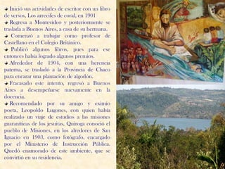 Inició sus actividades de escritor con un libro
de versos, Los arrecifes de coral, en 1901
   Regresa a Montevideo y posteriormente se
traslada a Buenos Aires, a casa de su hermana.
    Comenzó a trabajar como profesor de
Castellano en el Colegio Británico.
    Publicó algunos libros, pues para ese
entonces había logrado algunos premios.
   Alrededor de 1904, con una herencia
paterna, se trasladó a la Provincia de Chaco
para encarar una plantación de algodón.
   Fracasado este intento, regresó a Buenos
Aires a desempeñarse nuevamente en la
docencia.
   Recomendado por su amigo y eximio
poeta, Leopoldo Lugones, con quien había
realizado un viaje de estudios a las misiones
guaraníticas de los jesuitas, Quiroga conoció el
pueblo de Misiones, en los alredores de San
Ignacio en 1903, como fotógrafo, encargado
por el Ministerio de Instrucción Pública.
Quedó enamorado de este ambiente, que se
convirtió en su residencia.
 