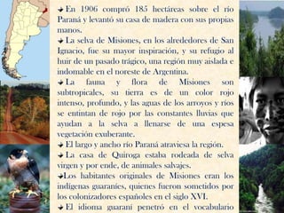 En 1906 compró 185 hectáreas sobre el río
Paraná y levantó su casa de madera con sus propias
manos.
   La selva de Misiones, en los alrededores de San
Ignacio, fue su mayor inspiración, y su refugio al
huir de un pasado trágico, una región muy aislada e
indomable en el noreste de Argentina.
   La fauna y flora de Misiones son
subtropicales, su tierra es de un color rojo
intenso, profundo, y las aguas de los arroyos y ríos
se entintan de rojo por las constantes lluvias que
ayudan a la selva a llenarse de una espesa
vegetación exuberante.
   El largo y ancho río Paraná atraviesa la región.
   La casa de Quiroga estaba rodeada de selva
virgen y por ende, de animales salvajes.
  Los habitantes originales de Misiones eran los
indígenas guaraníes, quienes fueron sometidos por
los colonizadores españoles en el siglo XVI.
   El idioma guaraní penetró en el vocabulario
 
