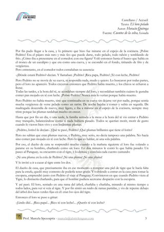 Espagnol / Accueil
Texto: El loro pelado
Autor: Horacio Quiroga
Fuente: Cuentos de la selva, Losada
Prof. Marcela Spezzapria - marcela@alsitiolenguas.com 3
Por fin pudo llegar a la casa, y lo primero que hizo fue mirarse en el espejo de la cocinera. ¡Pobre
Pedrito! Era el pájaro más raro y más feo que puede darse, todo pelado, todo rabón y temblando de
frío. ¿Cómo iba a presentarse en el comedor; con esa figura? Voló entonces hasta el hueco que había en
el tronco de un eucalipto y que era como una cueva, y se escondió en el fondo, tiritando de frío y de
vergüenza.
Pero entretanto, en el comedor todos extrañaban su ausencia:
-¿Dónde estará Pedrito?-decían. Y llamaban: ¡Pedrito! ¡Rica papa, Pedrito! ¡Té con leche, Pedrito!
Pero Pedrito no se movía de su cueva, ni respondía nada, mudo y quieto. Lo buscaron por todas partes,
pero el loro no apareció. Todos creyeron entonces que Pedrito había muerto, y los chicos se echaron a
llorar.
Todas las tardes, a la hora del té, se acordaban siempre del loro, y recordaban también cuánto le gustaba
comer pan mojado en té con leche. ¡Pobre Pedrito! Nunca más lo verían porque había muerto.
Pero Pedrito no había muerto, sino que continuaba en su cueva sin dejarse ver por nadie, porque sentía
mucha vergüenza de verse pelado como un ratón. De noche bajaba a comer y subía en seguida. De
madrugada descendía de nuevo, muy ligero, e iba a mirarse en el espejo de la cocinera, siempre muy
triste porque las plumas tardaban mucho en crecer.
Hasta que por fin un día, o una tarde, la familia sentada a la mesa a la hora del té vio entrar a Pedrito
muy tranquilo, balanceándose como si nada hubiera pasado. Todos se querían morir, morir de gusto
cuando lo vieron bien vivo y con lindísimas plumas.
-¡Pedrito, lorito!-le decían-. ¡Qué te pasó, Pedrito! ¡Qué plumas brillantes que tiene el lorito!
Pero no sabían que eran plumas nuevas, y Pedrito, muy serio, no decía tampoco una palabra. No hacía
sino comer pan mojado en té con leche. Pero lo que es hablar, ni una sola palabra.
Por eso, el dueño de casa se sorprendió mucho cuando a la mañana siguiente el loro fue volando a
pararse en su hombro, charlando como un loco. En dos minutos le contó lo que había pasado: Un
paseo al Paraguay, su encuentro con el tigre, y lo demás; y concluía cada cuento cantando:
-¡Ni una pluma en la cola de Pedrito! ¡Ni una pluma! ¡Ni una pluma!
Y lo invitó a ir a cazar al tigre entre los dos.
El dueño de casa, que precisamente iba en ese momento a comprar una piel de tigre que le hacía falta
para la estufa, quedó muy contento de poderla tener gratis. Y volviendo a entrar en la casa para tomar la
escopeta, emprendió junto con Pedrito el viaje al Paraguay. Convinieron en que cuando Pedrito viera al
Tigre, lo distraería charlando, para que el hombre pudiera acercarse despacito con la escopeta.
Y así pasó. El loro, sentado en una rama del árbol, charlaba y charlaba, mirando al mismo tiempo a
todos lados, para ver si veía al tigre. Y por fin sintió un ruido de ramas partidas, y vio de repente debajo
del árbol dos luces verdes fijas en él: eran los ojos del tigre.
Entonces el loro se puso a gritar:
-¡Lindo día!... ¡Rica papa!... ¡Rico té con leche!... ¿Querés té con leche?
 