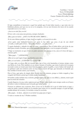 Espagnol / Accueil
Texto: El loro pelado
Autor: Horacio Quiroga
Fuente: Cuentos de la selva, Losada
Prof. Marcela Spezzapria - marcela@alsitiolenguas.com 4
El tigre enojadísimo al reconocer a aquel loro pelado que él creía haber muerto, y que tenía otra vez
lindísimas plumas, juró que esa vez no se le escaparía, y de sus ojos brotaron dos rayos de ira cuando
respondió con su voz ronca:
-¡Acer-ca-te más! ¡Soy sor-do!
El loro voló a otra rama más próxima, siempre charlando:
-¡Rico, pan con leche! ... ¡ESTA AL PIE DE ESTE ÁRBOL! ...
Al oír estas últimas palabras, el tigre, lanzó un rugido y se levantó de un salto.
-¿Con quién estás hablando?-bramó-. ¿A quién le has dicho que estoy al pie de este árbol?
-¡A nadie, a nadie!-gritó el loro-. "¡Buen día, Pedrito! ... ¡La pata, lorito! ... "
Y seguía charlando y saltando de rama en rama, y acercándose. Pero él había dicho: está al pie de este
árbol para avisarle al hombre, que se iba arrimando bien agachado y con la escopeta al hombro.
Y llegó un momento en que el loro no pudo acercarse más, porque si no, caía en la boca del tigre, y
entonces gritó:
-"¡Rica papa! ... " ¡ATENCIÓN!
-¡Más cer-ca aun!-rugió el tigre, agachándose para saltar.
-¡Rico, té con leche!... ¡CUIDADO VA A SALTAR!
Y el tigre saltó, en efecto. Dio un enorme salto, que el loro evitó lanzándose al mismo tiempo como
una flecha en el aire. Pero también en ese mismo instante el hombre, que tenía el cañón de la escopeta
recostado contra un tronco para hacer bien la puntería, apretó el gatillo, y nueve balines del tamaño de
un garbanzo cada uno entraron como un rayo en el corazón del tigre, que lanzando un bramido que
hizo temblar el monte entero, cayó muerto.
Pero el loro, ¡qué gritos de alegría daba! ¡Estaba loco de contento, porque se había vengado-¡y bien
vengado!-del feísimo animal que le había sacado las plumas!
El hombre estaba también muy contento, porque matar a un tigre es cosa difícil, y, además, tenía la piel
para la estufa del comedor.
Cuando llegaron a la casa, todos supieron por qué Pedrito había estado tanto tiempo oculto en el hueco
del árbol y todos lo felicitaron por la hazaña que había hecho.
Vivieron en adelante muy contentos. Pero el loro no se olvidaba de lo que le había hecho el tigre, y
todas las tardes, cuando entraba en el comedor para tomar el té se acercaba siempre a la piel del tigre,
tendida delante de la estufa, y lo invitaba a tomar té con leche.
-¡Rica papa!... -le decía-. ¿Querés té con leche? ¡La papa para el tigre!...
Y todos se morían de risa. Y Pedrito también.
 