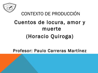 CONTEXTO DE PRODUCCIÓN
Cuentos de locura, amor y
muerte
(Horacio Quiroga)
Profesor: Paulo Carreras Martínez
 