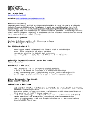 Horacio Camacho
618 Bay Boulevard
Bayville, New Jersey 08721
Tel: 732.616.6828
camachoh@comcast.net
LinkedIn: https://www.linkedin.com/in/horaciocamacho
Professional Summary
Sales representative with a history of exceeding employer expectations across diverse technologies
including Storage and Virtualization. Enjoy talking to people and establishing a long-term, loyal
customer base. Persuasive communicator; use consultative selling skills to identify opportunities,
overcome objections, build relationships and turn cold canvassing into sales. Tenacious negotiator and
closer; adept in conveying the benefits of products/services and generating customer interest. Quickly
learn, master and sell new product offerings.
Professional Experience
Barrister Global Services Network – Hammond, Louisiana
Business Development Executive
July 2015 to October 2015
 Onsite Support for the CDW and SHI Sales Offices in NJ for all Services offered.
 Onsite Training for CDW and SHI Account Managers.
 Prospect new customers with 300 Cold Calls every week.
 Proofreading of Scope of Work, Statement of Work and Contract Excel files.
Datamatics Management Services – Fords, New Jersey
Account Executive
August 2014 to May 2015
 Time & Attendance SaaS and On Premises install solution sales.
 In charge of the creation and preparation of all email marketing mailings.
 80 daily Cold Calls to prospect new clients using LinkedIn, InsideView and ZoomInfo.
 Spanish support for all clients in Mexico for both of the software solutions offered.
Chelsea Technologies - New York City
Inside Sales Development
October 2012 to March 2014
 Lead generation in the New York Metro area and Florida for the Aviation, Health Care, Financial,
Media and Manufacturing industries.
 Achieved HP Storage Certifications to obtain HP Professional Storage partnership level and be
able to quote and sell the 3PAR storage product line.
 Assisted with establishing a vendor Partner Business Manager relationship with both HP and
VMware, and gained Sales and Marketing specializations for Microsoft and Symantec.
 Created an email campaign for HP 3PAR Storage that welcome a $75,000 deal with a large
company based in New Jersey.
 