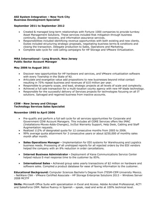 ASI System Integration – New York City
Business Development Specialist
September 2011 to September 2012
 Created & managed long-term relationships with Fortune 1000 companies to provide turnkey
Asset Management Solutions. These services included Risk mitigation through business
continuity, disaster recovery, and information assurance services.
 Responsibilities included identifying revenue opportunities with both existing and new clients.
Duties included structuring strategic proposals, negotiating business terms & conditions and
closing the transaction. Delegate production to Sales, Operations and Marketing.
 Complete sale cycle for cold calling campaigns for HP Storage and VMware Virtualization.
MRA International - Long Branch, New Jersey
Public Sector Account Manager
May 2006 to August 2011
 Discover new opportunities for HP hardware and services, and VMware virtualization software
with every Township in the State of NJ.
 Articulate and evangelize value add propositions to new businesses beyond initial contact
resulting in 75% repeat business and revenues of $10 million per year.
 Responsible to properly scope, and lead, strategic projects at all levels of scale and complexity.
 Achieved a full sale transaction for a multi-location county agency with new HP blade technology.
 Responsible for the successful delivery of Services projects for technologies focusing on all IT
solutions. Salvaged and regained business from inactive accounts.
CDW - New Jersey and Chicago
Technology Services Sales Specialist
November 1995 to April 2006
 Pre-qualify and perform a full sell cycle for all services opportunities for Corporate and
Government CDW Account Managers. This includes all CORE Services offers like IMAC
(Installations-Moves-Adds-Changes), In/Out Warranty Support, Help Desk, Cabling and Staff
Augmentation requests.
 Realized 112% of designated quota for 12 consecutive months from 2005 to 2006.
 99% average quota attainment for 3 consecutive years or about $250,000 of monthly sales
month after month.
 Sales Operations Manager - Implementation for EDI systems for Warehousing and Logistics
business needs. Processing of all unshipped reports for all rejected orders by the EDI vendors
helped the company with an 8% reduction in order cancellations.
 Internet Business Administrator - Deployment of Kana Communications Service Center
helped reduce E-mail response time to the customer by 85%.
 International Sales - Achieved group sales yearly transactions of $2 million on hardware and
software sales. Compiled a product database for ease of faxing information to the customer.
Educational Background: Computer Sciences Bachelor’s Degree from ITESM-CEM University Mexico.
- NetWare CNA - VMware Certified Associate - HP Storage Enterprise Solutions 2013 – Windows Server
2008 MCITP
Skills: Microsoft Office Suite with specialization in Excel and Access. Adobe Acrobat Professional, ACT!
and SalesForce CRM. Native fluency in Spanish – speak, read and write at 100% technical level.
 
