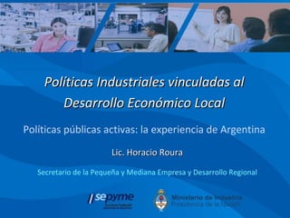 Lic. Horacio Roura Secretario de la Pequeña y Mediana Empresa y Desarrollo Regional Políticas Industriales vinculadas al Desarrollo Económico Local Políticas públicas activas: la experiencia de Argentina 