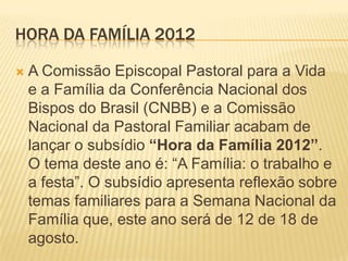 HORA DA FAMÍLIA 2012

   A Comissão Episcopal Pastoral para a Vida
    e a Família da Conferência Nacional dos
    Bispos do Brasil (CNBB) e a Comissão
    Nacional da Pastoral Familiar acabam de
    lançar o subsídio “Hora da Família 2012”.
    O tema deste ano é: “A Família: o trabalho e
    a festa”. O subsídio apresenta reflexão sobre
    temas familiares para a Semana Nacional da
    Família que, este ano será de 12 de 18 de
    agosto.
 