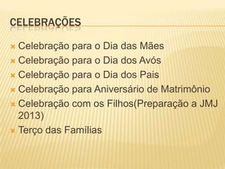 CELEBRAÇÕES

 Celebração para o Dia das Mães
 Celebração para o Dia dos Avós

 Celebração para o Dia dos Pais

 Celebração para Aniversário de Matrimônio

 Celebração com os Filhos(Preparação a JMJ
  2013)
 Terço das Famílias
 