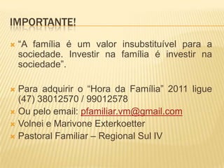 IMPORTANTE!
   “A família é um valor insubstituível para a
    sociedade. Investir na família é investir na
    sociedade”.

 Para adquirir o “Hora da Família” 2011 ligue
  (47) 38012570 / 99012578
 Ou pelo email: pfamiliar.vm@gmail.com
 Volnei e Marivone Exterkoetter
 Pastoral Familiar – Regional Sul IV
 