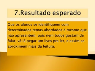 Que os alunos se identifiquem com determinados temas abordados e mesmo que não apresentem, pois nem todos gostam de falar, vá lá pegar um livro pra ler, e assim se aproximem mais da leitura. 