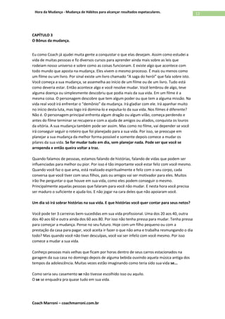 Coach Marroni – coachmarroni.com.br
12Hora da Mudança - Mudança de Hábitos para alcançar resultados espetaculares.
CAPÍTULO 3
O Bônus da mudança.
Eu como Coach já ajudei muita gente a conquistar o que elas desejam. Assim como estudei a
vida de muitas pessoas e fiz diversos cursos para aprender ainda mais sobre as leis que
rodeiam nosso universo e sobre como as coisas funcionam. E existe algo que acontece com
todo mundo que aposta na mudança. Eles vivem o mesmo processo. É mais ou menos como
um filme ou um livro. Por sinal existe um livro chamado “A saga do herói” que fala sobre isto.
Você começa a sua mudança, se assemelha ao início de um filme ou de um livro. Tudo está
como deveria estar. Então acontece algo e você resolve mudar. Você lembrou de algo, teve
alguma doença ou simplesmente descobriu que podia mais da sua vida. Em um filme é a
mesma coisa. O personagem descobre que tem algum poder ou que tem a alguma missão. Na
vida real você irá enfrentar o “demônio” da mudança. Irá gladiar com ele. Irá apanhar muito
no início desta luta, mas logo irá domina-lo e expulsa-lo da sua vida. Nos filmes é diferente?
Não é. O personagem principal enfrenta algum dragão ou algum vilão, começa perdendo e
antes do filme terminar se recupera e com a ajuda de amigos ou aliados, conquista os louros
da vitória. A sua mudança também pode ser assim. Mas como no filme, vai depender se você
irá conseguir seguir o roteiro que foi planejado para a sua vida. Por isso, se preocupe em
planejar a sua mudança da melhor forma possível e somente depois comece a mudar os
pilares da sua vida. Se for mudar tudo em dia, sem planejar nada. Pode ser que você se
arrependa e então queira voltar a traz.
Quando falamos de pessoas, estamos falando de histórias, falando de vidas que podem ser
influenciadas para melhor ou pior. Por isso é tão importante você estar feliz com você mesmo.
Quando você faz o que ama, está realizado espiritualmente e feliz com o seu corpo, cada
conversa que você tiver com seus filhos, pais ou amigos vai ser motivador para eles. Muitos
irão lhe perguntar o que houve em sua vida, como eles podem conseguir o mesmo.
Principalmente aquelas pessoas que falaram para você não mudar. E nesta hora você precisa
ser maduro o suficiente e ajuda-los. E não jogar na cara deles que não apoiaram você.
Um dia só irá sobrar histórias na sua vida. E que histórias você quer contar para seus netos?
Você pode ter 3 carreiras bem-sucedidas em sua vida profissional. Uma dos 20 aos 40, outra
dos 40 aos 60 e outra ainda dos 60 aos 80. Por isso não tenha pressa para mudar. Tenha pressa
para começar a mudança. Pense no seu futuro. Hoje com um filho pequeno ou com a
prestação da casa para pagar, você aceita ir fazer o que não ama e trabalha resmungando o dia
todo? Mas quando você não tiver desculpas, você vai ser infeliz com você mesmo. Por isso
comece a mudar a sua vida.
Conheço pessoas mais velhas que ficam por horas dentro de seus carros estacionados na
garagem da sua casa no domingo depois de alguma bebida ouvindo aquela música antiga dos
tempos da adolescência. Muitas vezes estão imaginando como teria sido sua vida se...
Como seria seu casamento se não tivesse escolhido isso ou aquilo.
O se se enquadra pra quase tudo em sua vida.
 