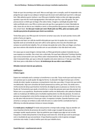 Coach Marroni – coachmarroni.com.br
13Hora da Mudança - Mudança de Hábitos para alcançar resultados espetaculares.
Pode ser que isto aconteça com você. Mas se você agiu com o coração, você irá responder esta
pergunta que surge na sua cabeça e sempre que ela ecoar você saberá por que tem a vida que
tem. Não adianta querer motivar o seu filho para trabalhar todos os dias com algo que gosta,
quando o que ele vê é você espraguejando o dia todo por que faz o que não gosta. Por que
precisa aturar o chefe que só briga e lhe cobra metas. Imagine a satisfação de poder falar
sobre profissão com o seu filho e contar para ele que faz o que gosta é a maior liberdade da
vida. Levar ele um dia no seu trabalho e sentir o clima positivo das pessoas realizando o que
elas amam fazer. Se não quer mudar por você. Mude pelo seu filho, pela sua esposa, pelo
mundo que precisa de pessoas que vivem sua essência.
Tente falar para o seu filho que ele irá morrer se tomar coca cola. Se você acorda e toma café
preto e fuma um cigarro.
Peça para ele fazer um café da manhã reforçado por que isto irá ajudar ele a crescer forte.
Quando você sai correndo de casa sem café e come apenas uma rosca de chocolate que
compra no caminho do trabalho. Por um tempo isto pode dar certo. Mas vai chegar uma hora
que seus valores não estarão de acordo com as suas atitudes e isto não dará mais certo.
Em casas que os casais brigam o tempo todo, os filhos geralmente acabam tratando mau as
suas esposas ou maridos. Eles viram isto a vida toda. Por que fazer diferente? Conheço famílias
que nunca conversaram com seus filhos sobre relacionamento. Mas são famílias unidas. Onde
não é necessário falar, por que o clima de respeito e de amor está no ar. É isto que seus filhos
irão levar para a vida deles no futuro. As lembranças da sua vida e suas atitudes.
Atitudes marcam mais do que palavras.
CAPÍTULO 4
A hora é agora
Espero ter motivado você a começar a transformar a sua vida. Torço muito que você seja mais
uma pessoa que eu pude ajudar de alguma forma. Eu descobri há algum tempo que a minha
missão de vida é ajudar as pessoas a conquistarem mais das suas vidas. E é para isto que venho
me dedicando. Seja com consultas de Coach presencial ou online, por livros. Ou ainda com a
minha escola de dança que levamos momentos de alegrias para as pessoas ou mesmo no meu
Studio de Treinamento que ajudo a transformar o corpo das pessoas para que elas possam ser
felizes com a sua aparência. Atualmente também venho me dedicando a dar palestras falando
sobre as mudanças de hábitos para resultados espetaculares na vida das pessoas. As vezes as
pessoas me perguntam como tenho energia para fazer tudo isso em um dia de 24 horas e que
eu não abro mão de dormir 6 horas por noite. A resposta é simples. Quando fazemos o que
amamos o cansaço vai embora a cada noite de sono e a cada manhã a vontade de fazer a
diferença na vida das pessoas renova as nossas energias.
E o medo para a mudança? O medo está presente o tempo todo comigo. Seja ao atender um
novo Coachee (cliente do processo de coach) o medo surge no papel de que posso não
conseguir ajudar aquela pessoa. Seja nas palestras que imagino que algo vai sair errado.
Enquanto o medo está presente é sinal de que você está vivo. Sinal de que você se preocupa
com o resultado do que vai acontecer. O que fazemos quanto a isto é apenas conseguir
controlar este medo. E nada é melhor para isto que trabalho duro.
 
