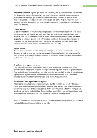 Coach Marroni – coachmarroni.com.br
14Hora da Mudança - Mudança de Hábitos para alcançar resultados espetaculares.
Não conheço nenhum negócio que possa não dar certo, se o seu dono trabalhar arduamente
das 8 da manhã até as 8 da noite. Claro que nunca queremos trabalhar tanto no nosso dia.
Mas coloco este exemplo, por que fiz isto por muito tempo. E se você se dedicar ao seu
negócio o sucesso é consequência. Não se preocupe. Não pense no pior. Foque nas suas
energias, nos seus resultados e nas vidas que você irá mudar a cada nova vida que influência
com o seu trabalho.
Quebre a ponte.
Se possível não tente começar um novo negócio se o seu trabalho atual consumi todo o seu
tempo e energia. Isto é o pior que você pode fazer por você. Sempre que você tiver uma
garantia, você não irá se dedicar ao seu máximo. A cada fracasso você irá pensar vou parar
enquanto dá tempo, e quando você entra no jogo já estando derrotado. Sabemos qual o
resultado. Por isso tente não fazer isto. Programe a sua mudança em seu trabalho e vá
seguindo todos os passos até que possa mudar de vez a sua vida.
Busque o amor.
Procure pelo o amor em sua vida. Primeiro o amor por você. Ame seus momentos sozinhos.
Somente se você for uma boa companhia para você é que você poderá ser uma companhia
para os outros. Não adianta você não conseguir ficar sozinho em casa e querer viver uma vida
perfeita com outra pessoa.
Só pode dar amor, quem tem amor.
Caso não tenha ninguém, entenda seus valores, seus princípios e somente assim vá ao
encontro de um parceiro ou parceira. Não fique trocando figurinha. Isto só irá gerar frustação.
Caso tenha alguém. Tente resolver a sua vida. Caso não seja possível, termine da maneira mais
digna possível. Alguém sempre vai sair magoado quando existe amor. Mas a pessoa irá
entender que realmente era o melhor a ser feito depois de algum tempo.
Sua aparência deve representar seu espirito.
Não importa se você acredita em alguma religião ou não. Também não sou devoto dessas
coisas. Mas você sabe que quando você está bem com você mesmo, tudo parece que melhora.
Seu cabelo, sua pele, o brilho dos seus olhos. Tudo. Tudo influência. Então faça com que sua
aparência represente você. Você vai dar ao mundo o seu melhor. E sua porta de entrada para
muitas pessoas e negócios vai ser a sua aparência. Então não negligencie isto.
Tenha fé e não desista nunca dos seus sonhos. Quando você luta pelo que sonha, irá encontrar
muitos aliados para incluir na história da sua vida.
 