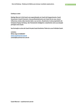 Coach Marroni – coachmarroni.com.br
15Hora da Mudança - Mudança de Hábitos para alcançar resultados espetaculares.
Conheça o autor
Rodrigo Marroni é Life Coach com especialização em Coach de Emagrecimento, Coach
Vocacional e Coach Financeiro. Atua profissionalmente com Coach há um ano, mas já
influenciou muitas vidas durante toda a sua carreira. Atualmente é sócio proprietário da
Compasso Espaço de Dança, Vip Treinamento Inteligente e atualmente como sua atuação
principal como Coach.
Sua formação na área de Coach foi pelo Coach Gerônimo Thelm do curso Profissão Coach.
contatos:
Whats App 51 81063357
www.coachmarroni.com.br
contato@coachmarroni.com.br
 