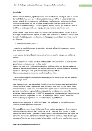 Coach Marroni – coachmarroni.com.br
2Hora da Mudança - Mudança de Hábitos para alcançar resultados espetaculares.
Introdução
Se você adquiriu este livro, significa que você anda inconformado com algum setor da sua vida.
Ou você não tem a pessoa que você deseja ao seu lado, ou no final do Mês está sobrando
conta e faltando dinheiro ou mesmo você não está trabalhando com aquilo que ama. Fique
tranquilo. Isto é normal nos dias de hoje e você está CERTISSIMO em querer mudar. Na
verdade, se você não começar a sua mudança hoje mesmo, acredito que você nunca irá faze-
la. Afinal de contas, acomodar-se é algo que os seres humanos fazem muito bem.
Eu me convido a ser o seu Coach para este processo de transformação em sua vida. Já ajudei
muitas pessoas a superar isto e passei por todos estes problemas na minha vida diversas vezes
também. Acredito que você por algum momento se pegue pensando em como tudo poderia
ser diferente.
...se você estivesse com a pessoa X.
...se estivesse escolhido outra profissão, talvez hoje estaria fazendo o que gosta e com um
bom dinheiro na conta.
...se a sua vida não fosse tão estressante, sobraria tempo para ter o corpo que você sempre
sonhou.
Você veio ao mundo para ser feliz. Não aceito acreditar em outra verdade. Se hoje você não
possui o casamento que sempre sonhou. Mude.
Se você não pode ouvir a música do fantástico no final de domingo que já começa a bater a
depressão por que sabe que vai ter que encarar mais 5 dias de trabalho para então descansar
no sábado e domingo e ainda ganhar menos do que merece. Mude.
Algumas pessoas querem mudar sua aparência ou forma física.
...Se você não consegue usar as roupas que deseja ou curtir uma praia por que tem vergonha
do seu corpo. Mude.
Falar e escrever sobre isso, parece fácil. O difícil mesmo é ter coragem para pedir demissão e
continuar a ver as contas chegando até achar o que você amar fazer. Ter que acabar aquele
relacionamento de anos e ainda arriscar encontrar alguém pior, ou ficar sem um parceiro ou
parceira. Passar fome e fugir de todo evento que tenha comida e mesmo assim não
emagrecer. Realmente tudo isto é HORRÍVEL. Mas eu tenho certeza que posso ajudar tornando
este processo mais amigável em sua vida. Se você chegou até aqui sozinho, agora com a
minha ajuda vai passar por tudo isso se você realmente QUER MUDAR.
Vou contar um pouquinho da minha história para que você avalie se sou qualificado para
conduzir você neste processo de mudança.
Até meus 14 anos eu era obeso. Minha única alegria era jogar vídeo game e devorar pacotes
de bolachinhas e refrigerante. Para minha mãe era fácil me tratar desta forma e eu nunca
demonstrei querer mudar. O problema começou na hora em que nós meninos precisamos nos
aproximar das meninas. Como fazer isso sendo alguém muito acima do peso e só sabe jogar
vídeo game? Admito que passei por alguns traumas até entender como tudo funciona e como
 