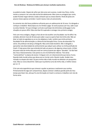 Coach Marroni – coachmarroni.com.br
3Hora da Mudança - Mudança de Hábitos para alcançar resultados espetaculares.
eu poderia mudar. Depois de sofrer por dois anos sem sucesso, mudei meu físico, minha
mente e comecei a ter uma vida normal de adolescente. Mas como eu emagreci por conta,
acabei ficando magro demais e todos achavam que eu estava doente. Perdi 20 quilos em
poucos meses apenas correndo. E assim nasceu mais um preconceito.
Se somente isto não fosse problema suficiente para um adolescente de 16 anos. Fui obrigado a
começar a trabalhar. Nesta época eu era tímido e gago. Se você já passou por isso, sabe o que
eu estou falando. Ter que entregar currículo e participar de entrevistas sendo gago é uma
situação um pouco difícil. Mas esta fase foi superada e consegui meu primeiro estágio.
Feliz com meus estágios, chegou a hora de ter de escolher uma faculdade. Isso foi difícil. Na
verdade, demorei mais de 10 anos para saber o que eu queria fazer da minha vida. Não sei
dizer se tudo me agradava ou se eu me adaptava a tudo. Lembro que minha primeira
faculdade foi de administração e a última foi de Educação Física. Cursos de extensões? fiz
vários. De professor de dança a fotografo. Mas como todo brasileiro. Me vi obrigado a
aproveitar esta diversidade de conhecimento que adquiri para utilizar na minha profissão de
Coach. E hoje posso dizer que entendo de tudo um pouco e de algumas coisas muito. Já falei
de quase tudo da minha vida para você ver como já passei por alguns “bocados”. Só não falei
dos meus relacionamentos. Este parece eu era incrivelmente indeciso. Tive várias
“namoradinhas” na época de escola. E cheguei a ter um relacionamento que durou 4 anos.
Quando todo mundo achou que dessa vez eu iria dar certo. Resolvi mudar. Acabei meu
noivado na véspera de natal. Só para minha mãe e todo mundo me detestar um pouquinho
mais. Mas eu nunca desanimei. Sabia que na próxima curva da minha vida, o melhor estava
por vir. 
E foi com esta experiência que comecei a ajudar as pessoas a realizarem seus sonhos.
Primeiramente foi algo sem compromisso, depois comecei a dedicar grande parte do meu
tempo para fazer isto, até que fiz uma formação em Coach e comecei a trabalhar com isto de
forma séria.
 